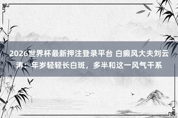 2026世界杯最新押注登录平台 白癜风大夫刘云涛：年岁轻轻长白斑，多半和这一风气干系