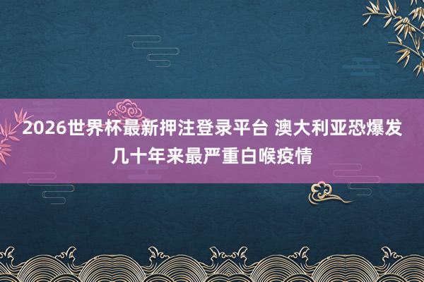 2026世界杯最新押注登录平台 澳大利亚恐爆发几十年来最严重白喉疫情