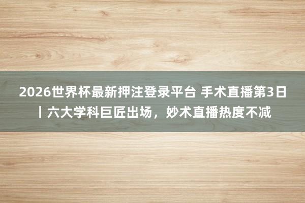 2026世界杯最新押注登录平台 手术直播第3日丨六大学科巨匠出场，妙术直播热度不减
