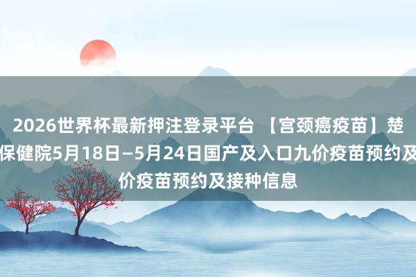 2026世界杯最新押注登录平台 【宫颈癌疫苗】楚雄州妇幼保健院5月18日—5月24日国产及入口九价疫苗预约及接种信息