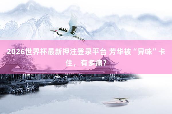 2026世界杯最新押注登录平台 芳华被“异味”卡住，有多痛？