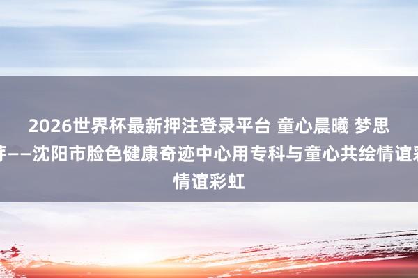 2026世界杯最新押注登录平台 童心晨曦 梦思发芽——沈阳市脸色健康奇迹中心用专科与童心共绘情谊彩虹