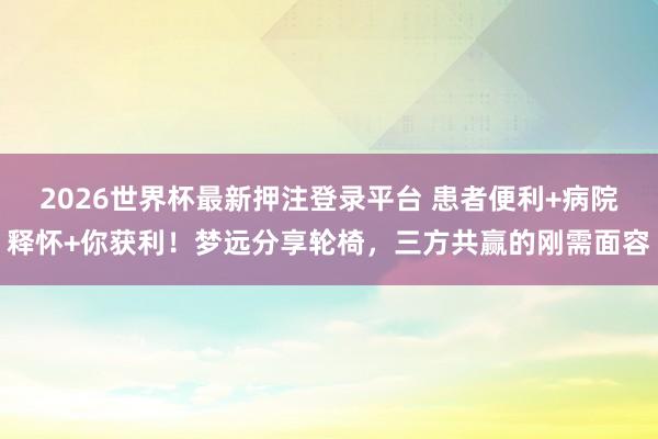 2026世界杯最新押注登录平台 患者便利+病院释怀+你获利！梦远分享轮椅，三方共赢的刚需面容