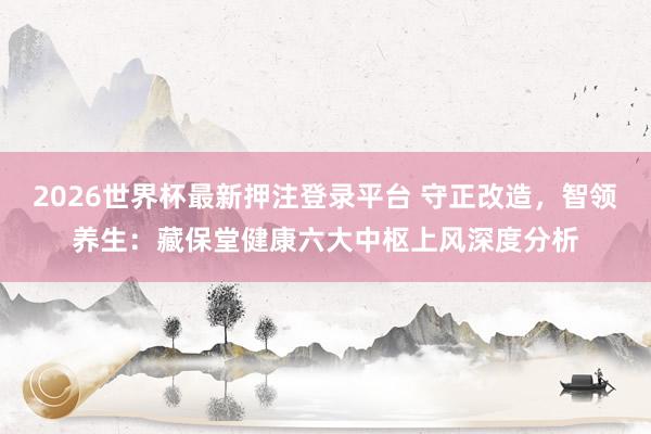 2026世界杯最新押注登录平台 守正改造，智领养生：藏保堂健康六大中枢上风深度分析