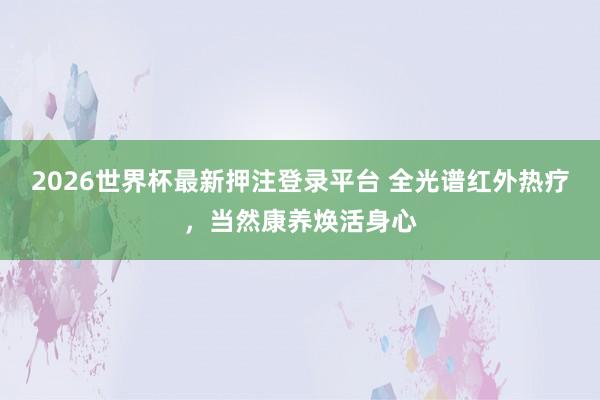 2026世界杯最新押注登录平台 全光谱红外热疗，当然康养焕活身心