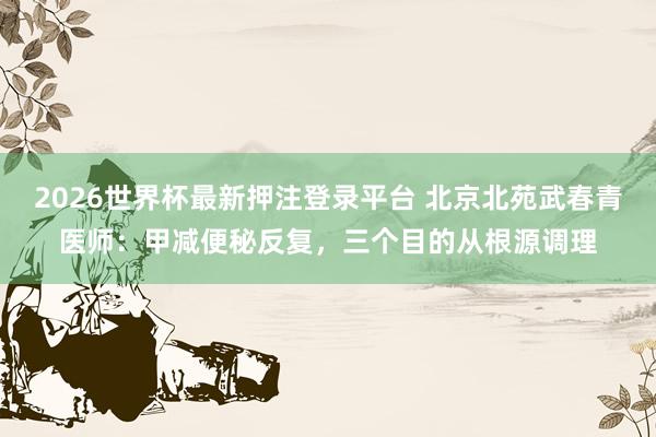 2026世界杯最新押注登录平台 北京北苑武春青医师：甲减便秘反复，三个目的从根源调理