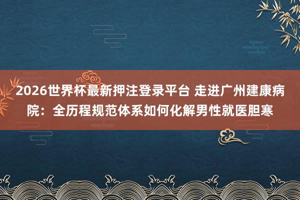 2026世界杯最新押注登录平台 走进广州建康病院：全历程规范体系如何化解男性就医胆寒