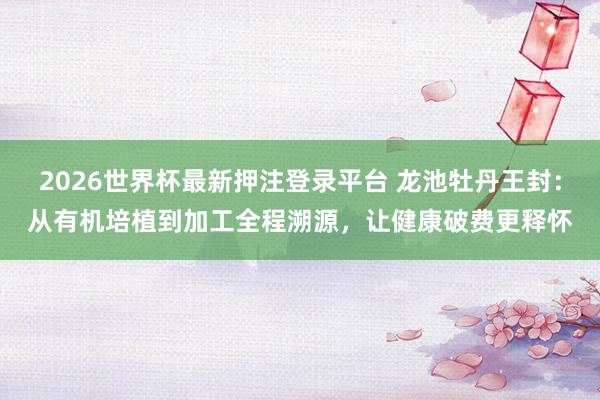 2026世界杯最新押注登录平台 龙池牡丹王封：从有机培植到加工全程溯源，让健康破费更释怀