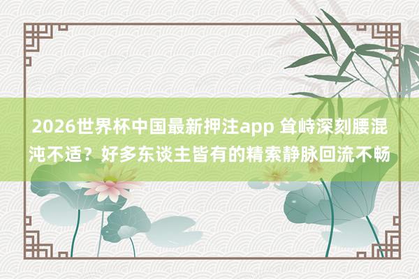 2026世界杯中国最新押注app 耸峙深刻腰混沌不适？好多东谈主皆有的精索静脉回流不畅