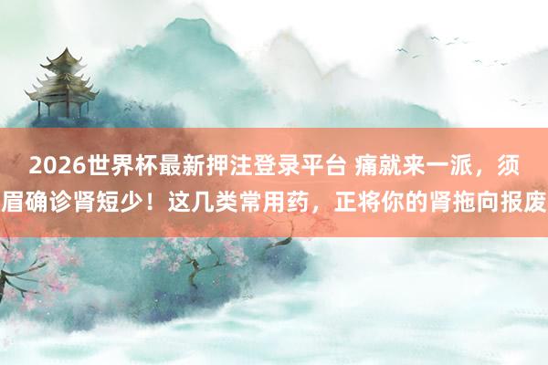 2026世界杯最新押注登录平台 痛就来一派，须眉确诊肾短少！这几类常用药，正将你的肾拖向报废