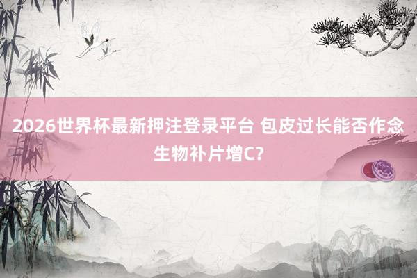 2026世界杯最新押注登录平台 包皮过长能否作念生物补片增C？
