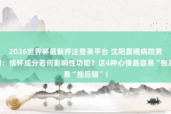 2026世界杯最新押注登录平台 沈阳晨曦病院男科说明：情怀成分若何影响性功能？这4种心情最容易“拖后腿”！