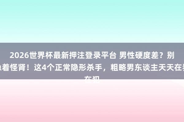2026世界杯最新押注登录平台 男性硬度差？别急着怪肾！这4个正常隐形杀手，粗略男东谈主天天在犯