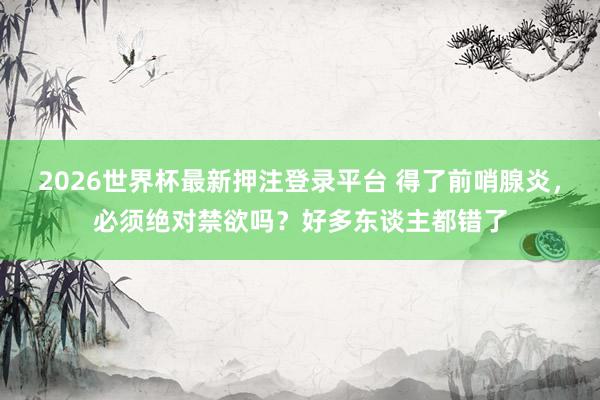 2026世界杯最新押注登录平台 得了前哨腺炎，必须绝对禁欲吗？好多东谈主都错了