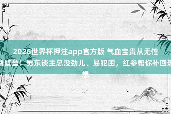 2026世界杯押注app官方版 气血宝贵从无性别壁垒！男东谈主总没劲儿、易犯困，红参帮你补回想