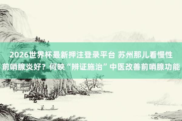 2026世界杯最新押注登录平台 苏州那儿看慢性前哨腺炎好？何映“辨证施治”中医改善前哨腺功能