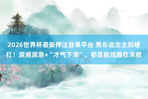 2026世界杯最新押注登录平台 男东说念主别硬扛！尿频尿急+“才气下滑”，都是前线腺在求救