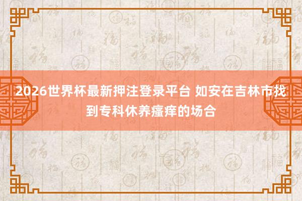 2026世界杯最新押注登录平台 如安在吉林市找到专科休养瘙痒的场合
