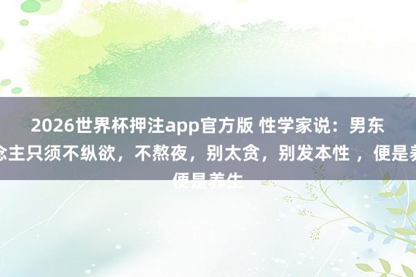 2026世界杯押注app官方版 性学家说：男东说念主只须不纵欲，不熬夜，别太贪，别发本性 ，便是养生