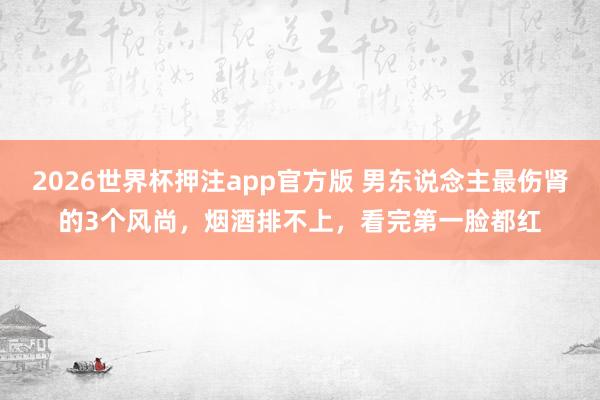 2026世界杯押注app官方版 男东说念主最伤肾的3个风尚，烟酒排不上，看完第一脸都红