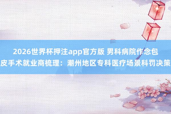 2026世界杯押注app官方版 男科病院作念包皮手术就业商梳理：潮州地区专科医疗场景科罚决策