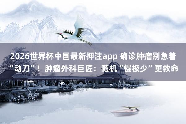 2026世界杯中国最新押注app 确诊肿瘤别急着“动刀”！肿瘤外科巨匠：随机“慢极少”更救命
