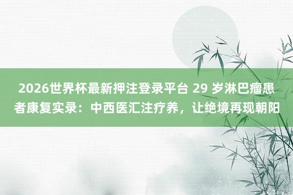 2026世界杯最新押注登录平台 29 岁淋巴瘤患者康复实录：中西医汇注疗养，让绝境再现朝阳