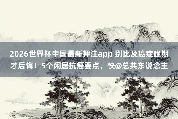 2026世界杯中国最新押注app 别比及癌症晚期才后悔！5个闲居抗癌要点，快@总共东说念主