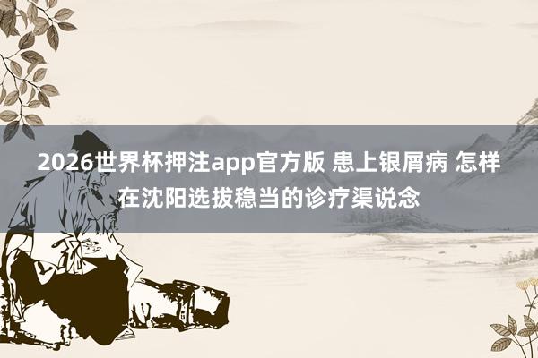 2026世界杯押注app官方版 患上银屑病 怎样在沈阳选拔稳当的诊疗渠说念