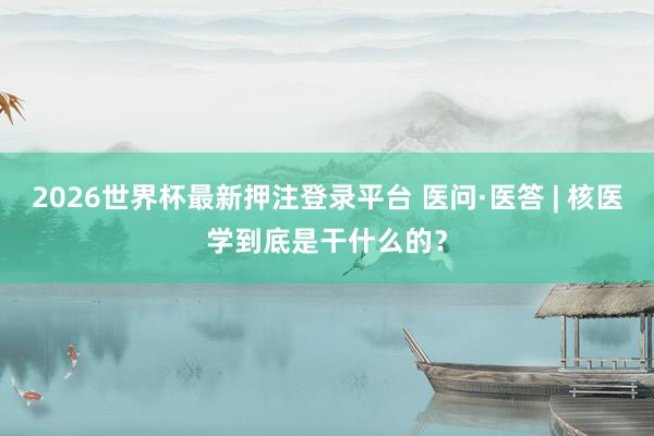 2026世界杯最新押注登录平台 医问·医答 | 核医学到底是干什么的？