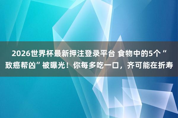 2026世界杯最新押注登录平台 食物中的5个“致癌帮凶”被曝光！你每多吃一口，齐可能在折寿