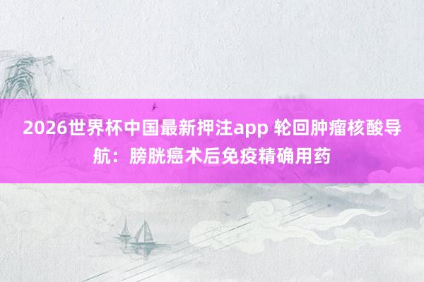 2026世界杯中国最新押注app 轮回肿瘤核酸导航：膀胱癌术后免疫精确用药