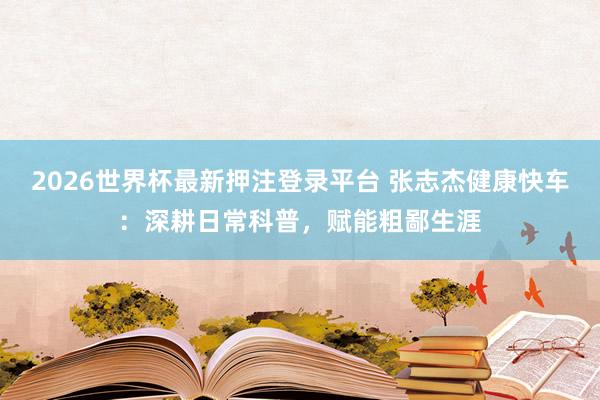 2026世界杯最新押注登录平台 张志杰健康快车：深耕日常科普，赋能粗鄙生涯