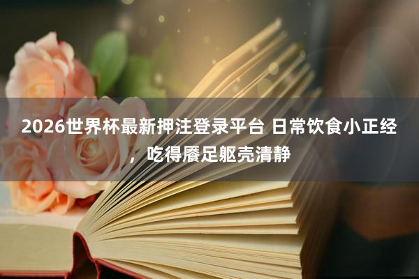 2026世界杯最新押注登录平台 日常饮食小正经，吃得餍足躯壳清静