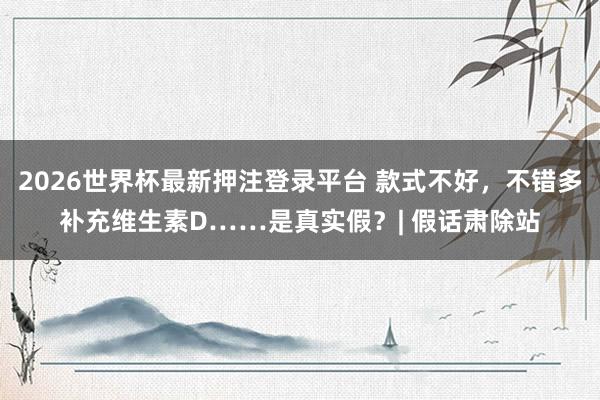 2026世界杯最新押注登录平台 款式不好，不错多补充维生素D……是真实假？| 假话肃除站