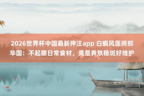 2026世界杯中国最新押注app 白癜风医师郑华国：不起眼日常食材，竟是养肤稳斑好维护