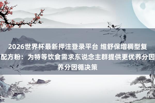 2026世界杯最新押注登录平台 维舒保增稠型复配合养配方粉：为特等饮食需求东说念主群提供更优养分因循决策