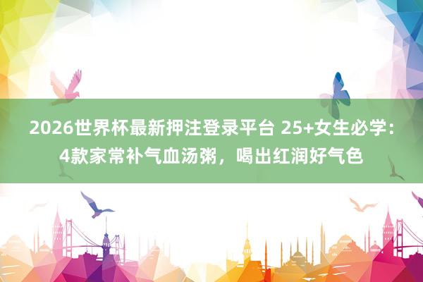 2026世界杯最新押注登录平台 25+女生必学：4款家常补气血汤粥，喝出红润好气色
