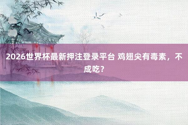 2026世界杯最新押注登录平台 鸡翅尖有毒素，不成吃？