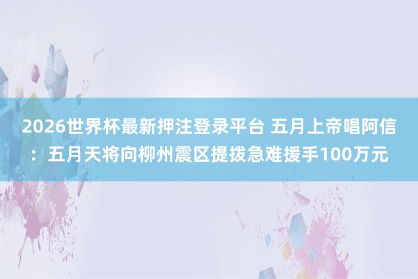 2026世界杯最新押注登录平台 五月上帝唱阿信：五月天将向柳州震区提拨急难援手100万元
