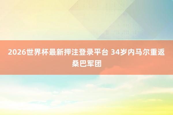2026世界杯最新押注登录平台 34岁内马尔重返桑巴军团
