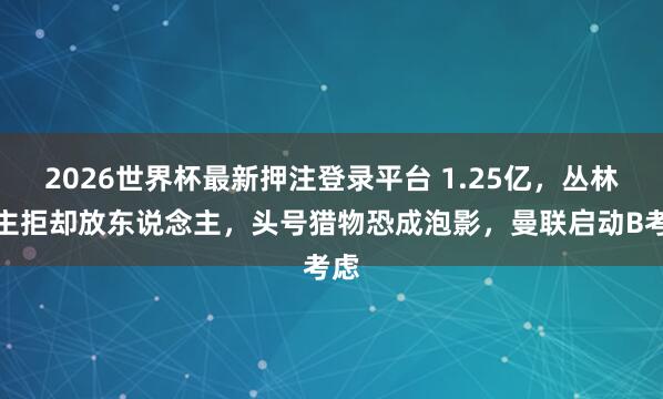 2026世界杯最新押注登录平台 1.25亿，丛林雇主拒却放东说念主，头号猎物恐成泡影，曼联启动B考虑