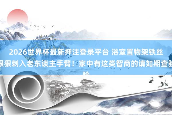 2026世界杯最新押注登录平台 浴室置物架铁丝狠狠刺入老东谈主手臂！家中有这类智商的请如期查验