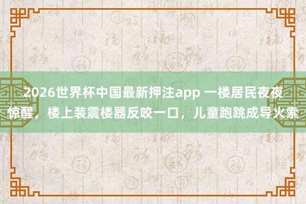2026世界杯中国最新押注app 一楼居民夜夜惊醒，楼上装震楼器反咬一口，儿童跑跳成导火索