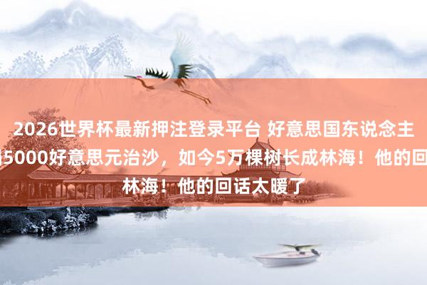 2026世界杯最新押注登录平台 好意思国东说念主27年前捐5000好意思元治沙，如今5万棵树长成林海！他的回话太暖了