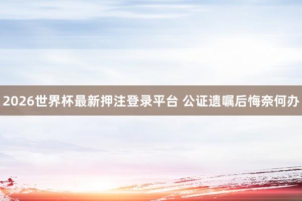 2026世界杯最新押注登录平台 公证遗嘱后悔奈何办