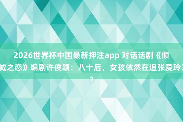 2026世界杯中国最新押注app 对话话剧《倾城之恋》编剧许俊颖：八十后，女孩依然在追张爱玲？