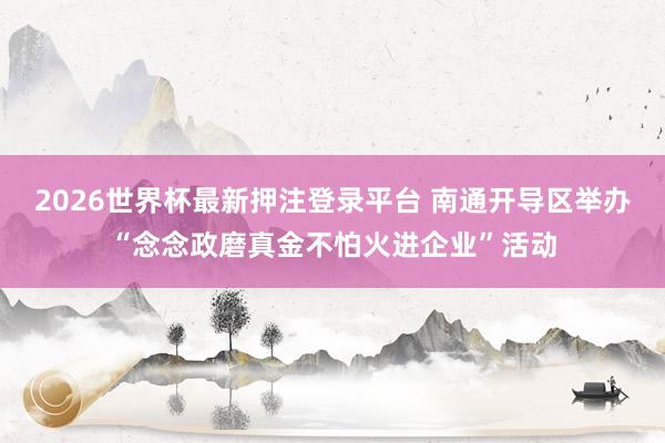 2026世界杯最新押注登录平台 南通开导区举办“念念政磨真金不怕火进企业”活动