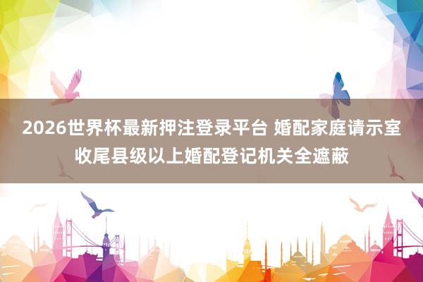 2026世界杯最新押注登录平台 婚配家庭请示室收尾县级以上婚配登记机关全遮蔽