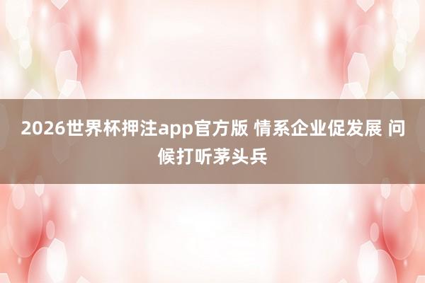 2026世界杯押注app官方版 情系企业促发展 问候打听茅头兵